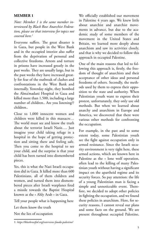 ‘MEMBER 1

Note: Member 1 is the same member in-
terviewed by Black Rose Anarchist Federa-
tion, please see that interview for topies not
‘covered here!

Everyone suffers. The great disaster is
in Gaza, but people in the West Bank
and in the occupied interior also suffer
from the deprivation of personal and
collective freedoms. Arrests and torture
in prisons have increased greatly in the
past weeks. They are usually large, but in
the past weeks they have increased great-
ly for fear of the outbreak of clashes and.
confrontations in the West Bank and
internally. Yesterday night, they bombed
the Almamadani Hospital in Gaza and.
Killed more than 1,500, including a large
number of children.. Are you listening??
children..

Close to 1,000 innocent women and
children were killed in this massacre...
“The world must see and know the truth
about the terrorist Israeli Nazis.... Just
imagine your child raking refuge in a
hospital in the hope of getting protec-
tion and sitting there and feeling safe
“Then you come (0 the hospital to see
your child, and the surprise is that your
child has been turned into dismembered
pieces.

Y¥es, this is what the Nazi Israeli occupa-
tion did in Gaza, Ic killed more than 600
Palestinians, all of them children and
‘women, and turned them into dismem-
bred pieces after Israeli warplanes fired
a missile towards the Baptist Hospital
known as the « Ahly Arab » in Gaza.

“Tall your people what is happening here
Let them know the truth,

Nor the lies of occupation

Ts Iperf rginterven feud

 

‘We officially established our movement
in Palestine 4 years ago. We knew litle
about anarchist and anarchist _move-
ments in advance, but due to the aca-
demic study of some members of the
movement in the United States and
Britain, we learned more deeply about
anarchism and saw its activities closely,
and that is why we decided to follow this
approach in occupied Palestine.

 

‘One of the main reasons that led to fol-
lowing this approach is, firstly, the free-
dom of thought of anarchists and their
acceptance of other ideas and personal
freedoms of others. Secondly, the meth-
‘ods used by them to express their oppo-
sition to the state and authority. When
Palestinian youth want to express their
protest, unfortunately, they only use old
methods. Bur when we learned about
anarchy and anarchism in Europe and
America, we discovered that there were
various other methods for confronting
the occupation.

For example, in the past and to some
extent today, some Palestinian youth
see the fight against occupation only in
armed resistance. Since the Israeli secu-
rity environment is very tight here, these
armed actions, which are known here in
Palestine as the « lone wolf operation,
ofien lead to the killing of many Pales-
tinian youth without having a significant
impact on the apartheid regime and its
security forces. So pay attention: the life
of a young Palestinian man is facing a
simple and unnoticeable event. ‘There-
fore, we decided to adopt other policies
in fighting the occupation, and we found.
these policies in anarchism. Here, for se-
‘curity reasons, I cannot reveal our plans
and some facts on the ground. We are
present throughout occupied Palestine,
